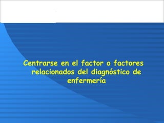 Centrarse en el factor o factores
relacionados del diagnóstico de
enfermería
 