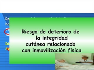 Rosa es una adolescente de 16 años,
hospitalizada por un accidente de moto.
Tiene tracción externa por fractura en
tibia derecha
Diana tiene 84 años, con ACV secuelar,
Se observa masa corporal adelgazada
Riesgo de deterioro de
la integridad
cutánea relacionado
con inmovilización física
 
