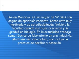 Karen Manrique es una mujer de 52 años con
angina de aparición reciente. Karen está muy
motivada y es autodisciplinada. Volvió a la
facultad cuando sus hijos crecieron y se
graduó en biología. En la actualidad trabaja
como técnico de laboratorio en una industria.
Mantiene una vida activa, que incluye la
práctica de aeróbic y natación.
 