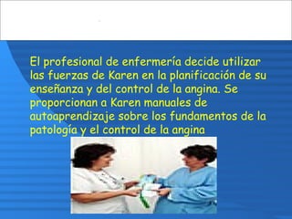 El profesional de enfermería decide utilizar
las fuerzas de Karen en la planificación de su
enseñanza y del control de la angina. Se
proporcionan a Karen manuales de
autoaprendizaje sobre los fundamentos de la
patología y el control de la angina.
 