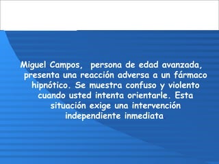 Miguel Campos, persona de edad avanzada,
presenta una reacción adversa a un fármaco
hipnótico. Se muestra confuso y violento
cuando usted intenta orientarle. Esta
situación exige una intervención
independiente inmediata.
 