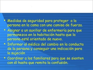  Medidas de seguridad para proteger a la
persona en la cama con una camisa de fuerza.
 Asignar a un auxiliar de enfermería para que
permanezca en la habitación hasta que la
persona esté orientado de nuevo.
 Informar al médico del cambio en la conducta
de la persona y conseguir una indicación para
la sujeción
 Coordinar a los familiares para que se sienten
con él hasta que remita la confusión.
 