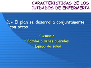 2.- El plan se desarrolla conjuntamente
con otros
Usuario
Familia o seres queridos
Equipo de salud
CARACTERISTICAS DE LOS
CUIDADOS DE ENFERMERIA
 