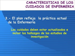 3.- El plan refleja la práctica actual
de la Enfermería
Los cuidados deben estar actualizados e
incluir los hallazgos de los estudios de
investigación
CARACTERISTICAS DE LOS
CUIDADOS DE ENFERMERIA
 