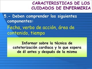Informar sobre la técnica de
cateterización cardiaca y lo que espera
de él antes y después de la misma
CARACTERISTICAS DE LOS
CUIDADOS DE ENFERMERIA
5.- Deben comprender los siguientes
componentes:
Fecha, verbo de acción, área de
contenido, tiempo
 