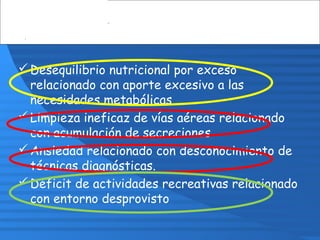 Desequilibrio nutricional por exceso
relacionado con aporte excesivo a las
necesidades metabólicas
Limpieza ineficaz de vías aéreas relacionado
con acumulación de secreciones
Ansiedad relacionado con desconocimiento de
técnicas diagnósticas.
Déficit de actividades recreativas relacionado
con entorno desprovisto
 