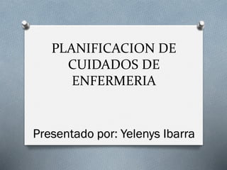 PLANIFICACION DE
CUIDADOS DE
ENFERMERIA
Presentado por: Yelenys Ibarra
 
