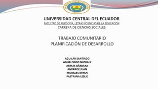 UNIVERSIDAD CENTRAL DEL ECUADOR
FACULTAD DE FILOSOFÍA, LETRAS YCIENCIAS DE LA EDUCACIÓN
CARRERA DE CIENCIAS SOCIALES
TRABAJO COMUNITARIO
PLANIFICACIÓN DE DESARROLLO
AGUILAR SANTIAGO
AGUALONGO NATHALY
ARMAS BÁRBARA
ANDRADE JUAN
MORALES BRYAN
PASTRANA LESLIE
 