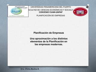 UNIVERSIDAD PANAMERICANA DEL PUERTO
FACULTAD DE CIENCIAS ECONÓMICAS Y SOCIALES
CONVENIO CUAM-UNIPAP
PLANIFICACIÓN DE EMPRESAS
Planificación de Empresas
Una aproximación a los distintos
elementos de la Planificación en
las empresas modernas.
Dra. Ofelia Medina B.
 