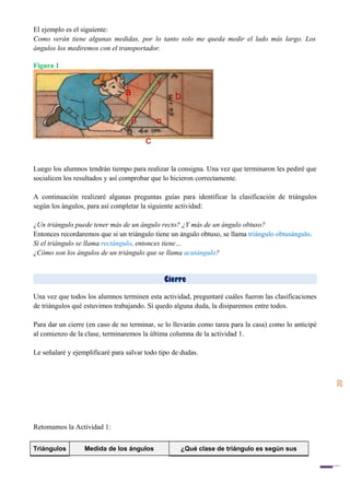 20
El ejemplo es el siguiente:
Como verán tiene algunas medidas, por lo tanto solo me queda medir el lado más largo. Los
ángulos los mediremos con el transportador.
Figura 1
Luego los alumnos tendrán tiempo para realizar la consigna. Una vez que terminaron les pediré que
socialicen los resultados y así comprobar que lo hicieron correctamente.
A continuación realizaré algunas preguntas guías para identificar la clasificación de triángulos
según los ángulos, para así completar la siguiente actividad:
¿Un triángulo puede tener más de un ángulo recto? ¿Y más de un ángulo obtuso?
Entonces recordaremos que si un triángulo tiene un ángulo obtuso, se llama triángulo obtusángulo.
Si el triángulo se llama rectángulo, entonces tiene…
¿Cómo son los ángulos de un triángulo que se llama acutángulo?
Cierre
Una vez que todos los alumnos terminen esta actividad, preguntaré cuáles fueron las clasificaciones
de triángulos qué estuvimos trabajando. Sí quedo alguna duda, la disiparemos entre todos.
Para dar un cierre (en caso de no terminar, se lo llevarán como tarea para la casa) como lo anticipé
al comienzo de la clase, terminaremos la última columna de la actividad 1.
Le señalaré y ejemplificaré para salvar todo tipo de dudas.
Retomamos la Actividad 1:
Triángulos Medida de los ángulos ¿Qué clase de triángulo es según sus
a
c
b
α
γ
β
 