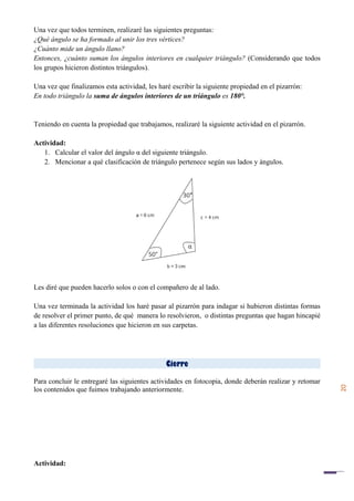 20
Una vez que todos terminen, realizaré las siguientes preguntas:
¿Qué ángulo se ha formado al unir los tres vértices?
¿Cuánto mide un ángulo llano?
Entonces, ¿cuánto suman los ángulos interiores en cualquier triángulo? (Considerando que todos
los grupos hicieron distintos triángulos).
Una vez que finalizamos esta actividad, les haré escribir la siguiente propiedad en el pizarrón:
En todo triángulo la suma de ángulos interiores de un triángulo es 180°.
Teniendo en cuenta la propiedad que trabajamos, realizaré la siguiente actividad en el pizarrón.
Actividad:
1. Calcular el valor del ángulo α del siguiente triángulo.
2. Mencionar a qué clasificación de triángulo pertenece según sus lados y ángulos.
Les diré que pueden hacerlo solos o con el compañero de al lado.
Una vez terminada la actividad los haré pasar al pizarrón para indagar si hubieron distintas formas
de resolver el primer punto, de qué manera lo resolvieron, o distintas preguntas que hagan hincapié
a las diferentes resoluciones que hicieron en sus carpetas.
Cierre
Para concluir le entregaré las siguientes actividades en fotocopia, donde deberán realizar y retomar
los contenidos que fuimos trabajando anteriormente.
Actividad:
 