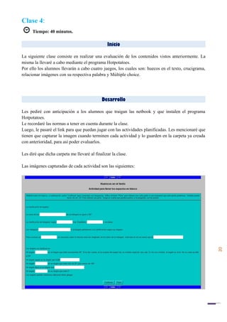 20
Clase 4:
Tiempo: 40 minutos.
Inicio
La siguiente clase consiste en realizar una evaluación de los contenidos vistos anteriormente. La
misma la llevaré a cabo mediante el programa Hotpotatoes.
Por ello los alumnos llevarán a cabo cuatro juegos, los cuales son: huecos en el texto, crucigrama,
relacionar imágenes con su respectiva palabra y Múltiple choice.
Desarrollo
Les pediré con anticipación a los alumnos que traigan las netbook y que instalen el programa
Hotpotatoes.
Le recordaré las normas a tener en cuenta durante la clase.
Luego, le pasaré el link para que puedan jugar con las actividades planificadas. Les mencionaré que
tienen que capturar la imagen cuando terminen cada actividad y lo guarden en la carpeta ya creada
con anterioridad, para así poder evaluarlos.
Les diré que dicha carpeta me llevaré al finalizar la clase.
Las imágenes capturadas de cada actividad son las siguientes:
 
