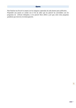 20
Cierre
Para finalizar me llevaré la carpeta con las imágenes capturadas de cada alumno para calificarlos.
Propondré una puesta en común con el fin de saber qué les pareció las actividades con los
programas de software trabajados; si les pareció fácil, difícil y por qué; entre otras preguntas
guiadoras que innoven a la metacognición.
 