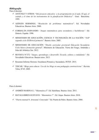 20
Bibliografía
Para el docente:
 ANTÚNEZ Y OTROS: “Del proyecto educativo a la programación en el aula. El qué, el
cuándo y el cómo de los instrumentos de la planificación Didáctica”. Graó. Barcelona.
1995.
 AZINIÁN HERMINIA: “Resolución de problemas matemáticos”. Ed. Novedades
Educativas. Buenos Aires. 2000.
 CORBALÁN FERNANDO: “Juegos matemáticos para secundaria y bachillerato”. Ed.
Síntesis. España. 1998.
 MINISTERIO DE EDUCACIÓN, CIENCIA Y TECNOLOGÍA DE LA NACIÓN: “NAP
segundo ciclo EGB/nivel primario”. Buenos Aires. 2005.
 MINISTERIO DE EDUCACIÓN: “Diseño curricular provincial Educación Secundaria
Ciclo básico formación general”. Ministerio de Educación. Tierra del Fuego, Antártida e
Islas del Atlántico Sur. 2012.
 REVISTA N°272: “Juegos, aprendizaje y desarrollo: Escuela, cultura y ciudadanía”. Ed.
Novedades Educativas. Buenos aires. 2013.
 Resumen Informe Horizon. Enseñanza Primaria y Secundaria. INTEF. 2015.
 TISCAR: “Blogs para educar. Uso de los blogs en una pedagogía constructivista”. Revista
Telos, N°65. 2005.
Para el alumno:
 ANDRÉS MARINA E.: “Matemática I”. Ed. Santillana. Buenos Aires. 2011.
 BATALLOBRES GUSTAVO: “Matemática 7”. Ed. Aique. Buenos Aires. 2010.
 “Puerto manual 6. Artesanal. Conectado.” Ed. Puerto de Palos. Buenos Aires. 2004.
 