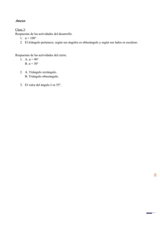 20
Anexo
Clase 3:
Respuestas de las actividades del desarrollo.
1. α = 100°
2. El triángulo pertenece, según sus ángulos es obtusángulo y según sus lados es escaleno.
Respuestas de las actividades del cierre.
1. A. α = 90°
B. α = 30°
2. A. Triángulo rectángulo.
B. Triángulo obtusángulo.
3. El valor del ángulo ĉ es 55°.
 