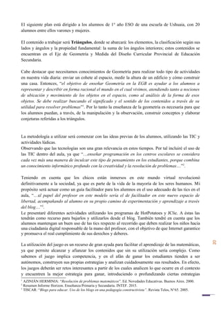 20
El siguiente plan está dirigido a los alumnos de 1° año ESO de una escuela de Ushuaia, con 20
alumnos entre ellos varones y mujeres.
El contenido a trabajar será Triángulos, donde se abarcará: los elementos, la clasificación según sus
lados y ángulos y la propiedad fundamental: la suma de los ángulos interiores; estos contenidos se
encuentran en el Eje de Geometría y Medida del Diseño Curricular Provincial de Educación
Secundaria.
Cabe destacar que necesitamos conocimientos de Geometría para realizar todo tipo de actividades
en nuestra vida diaria: enviar un cohete al espacio, medir la altura de un edificio y cómo construir
una casa. Entonces, “el objetivo de enseñar Geometría en la EGB es ayudar a los alumnos a
representar y describir en forma racional el mundo en el cual vivimos, atendiendo tanto a nociones
de ubicación y movimiento de los objetos en el espacio, como al análisis de la forma de esos
objetos. Se debe realizar buscando el significado y el sentido de los contenidos a través de su
utilidad para resolver problemas”1
. Por lo tanto la enseñanza de la geometría es necesaria para que
los alumnos puedan, a través, de la manipulación y la observación, construir conceptos y elaborar
conjeturas referidas a los triángulos.
La metodología a utilizar será comenzar con las ideas previas de los alumnos, utilizando las TIC y
actividades lúdicas.
Observando que las tecnologías son una gran relevancia en estos tiempos. Por tal incluiré el uso de
las TIC dentro del aula, ya que “…enseñar programación en los centros escolares se considera
cada vez más una manera de inculcar este tipo de pensamiento en los estudiantes, porque combina
un conocimiento informático profundo con la creatividad y la resolución de problemas…”2
.
Teniendo en cuenta que los chicos están inmersos en este mundo virtual revolucionó
definitivamente a la sociedad, ya que es parte de la vida de la mayoría de los seres humanos. Mi
propósito será actuar como un guía facilitador para los alumnos en el uso adecuado de las tics en el
aula, “…el papel del profesor en este modelo sería el de facilitador en este nuevo espacio de
libertad, acompañando al alumno en su propio camino de experimentación y aprendizaje a través
del blog…”3
.
Le presentaré diferentes actividades utilizando los programas de HotPotatoes y JClic. A éstas las
tendrán como recurso para bajarlos y utilizarlos desde el blog. También tendré en cuenta que los
alumnos mantengan un buen uso de las tics respecto al recorrido que deben realizar los niños hacia
una ciudadanía digital responsable de la mano del profesor, con el objetivo de que Internet garantice
y promueva el real cumplimiento de sus derechos y deberes.
La utilización del juego es un recurso de gran ayuda para facilitar el aprendizaje de las matemáticas,
ya que permite alcanzar y afianzar los contenidos que sin su utilización sería complejo. Como
sabemos el juego implica competencia, y en el afán de ganar los estudiantes tienden a ser
autónomos, construyen sus propias estrategias y analizan cuidadosamente sus resultados. En efecto,
los juegos deberán ser retos interesantes a partir de los cuales analicen lo que ocurre en el contexto
y encuentren la mejor estrategia para ganar, introduciendo o profundizando ciertas estrategias
1
AZINIÁN HERMINIA: “Resolución de problemas matemáticos”. Ed. Novedades Educativas. Buenos Aires. 2000.
2
Resumen Informe Horizon. Enseñanza Primaria y Secundaria. INTEF. 2015.
3
TISCAR: “Blogs para educar. Uso de los blogs en una pedagogía constructivista”. Revista Telos, N°65. 2005.
 
