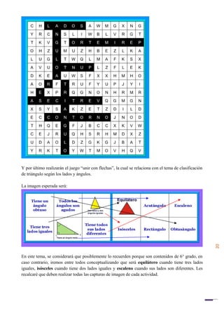 20
Y por último realizarán el juego “unir con flechas”, la cual se relaciona con el tema de clasificación
de triángulo según los lados y ángulos.
La imagen esperada será:
En este tema, se considerará que posiblemente lo recuerden porque son contenidos de 6° grado, en
caso contrario, iremos entre todos conceptualizando que será equilátero cuando tiene tres lados
iguales, isósceles cuando tiene dos lados iguales y escaleno cuando sus lados son diferentes. Les
recalcaré que deben realizar todas las capturas de imagen de cada actividad.
 