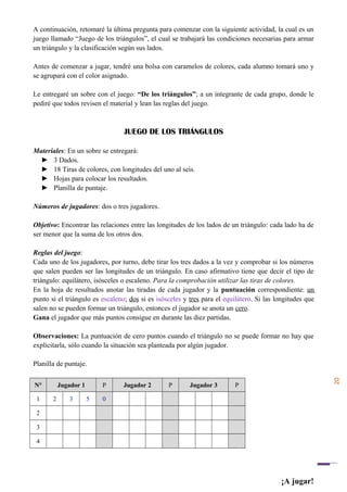 20
A continuación, retomaré la última pregunta para comenzar con la siguiente actividad, la cual es un
juego llamado “Juego de los triángulos”, el cual se trabajará las condiciones necesarias para armar
un triángulo y la clasificación según sus lados.
Antes de comenzar a jugar, tendré una bolsa con caramelos de colores, cada alumno tomará uno y
se agrupará con el color asignado.
Le entregaré un sobre con el juego: “De los triángulos”; a un integrante de cada grupo, donde le
pediré que todos revisen el material y lean las reglas del juego.
JUEGO DE LOS TRIÁNGULOS
Materiales: En un sobre se entregará:
► 3 Dados.
► 18 Tiras de colores, con longitudes del uno al seis.
► Hojas para colocar los resultados.
► Planilla de puntaje.
Números de jugadores: dos o tres jugadores.
Objetivo: Encontrar las relaciones entre las longitudes de los lados de un triángulo: cada lado ha de
ser menor que la suma de los otros dos.
Reglas del juego:
Cada uno de los jugadores, por turno, debe tirar los tres dados a la vez y comprobar si los números
que salen pueden ser las longitudes de un triángulo. En caso afirmativo tiene que decir el tipo de
triángulo: equilátero, isósceles o escaleno. Para la comprobación utilizar las tiras de colores.
En la hoja de resultados anotar las tiradas de cada jugador y la puntuación correspondiente: un
punto si el triángulo es escaleno; dos si es isósceles y tres para el equilátero. Si las longitudes que
salen no se pueden formar un triángulo, entonces el jugador se anota un cero.
Gana el jugador que más puntos consigue en durante las diez partidas.
Observaciones: La puntuación de cero puntos cuando el triángulo no se puede formar no hay que
explicitarla, sólo cuando la situación sea planteada por algún jugador.
Planilla de puntaje.
N° Jugador 1 P Jugador 2 P Jugador 3 P
1 2 3 5 0
2
3
4
¡A jugar!
 