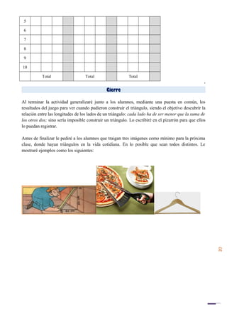 20
5
6
7
8
9
10
Total Total Total
‘
Cierre
Al terminar la actividad generalizaré junto a los alumnos, mediante una puesta en común, los
resultados del juego para ver cuando pudieron construir el triángulo, siendo el objetivo descubrir la
relación entre las longitudes de los lados de un triángulo: cada lado ha de ser menor que la suma de
los otros dos; sino sería imposible construir un triángulo. Lo escribiré en el pizarrón para que ellos
lo puedan registrar.
Antes de finalizar le pediré a los alumnos que traigan tres imágenes como mínimo para la próxima
clase, donde hayan triángulos en la vida cotidiana. En lo posible que sean todos distintos. Le
mostraré ejemplos como los siguientes:
 