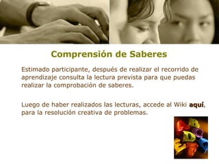 Comprensión de Saberes   Estimado participante, después de realizar el recorrido de aprendizaje consulta la lectura prevista para que puedas realizar la comprobación de saberes. Luego de haber realizados las lecturas, accede al Wiki  aquí , para la resolución creativa de problemas.  
