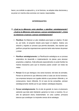 hacer y se controla su ejecución y, si no funciona, se adoptan otras decisiones y
se ponen en marcha otras acciones con nuevos responsables.
INTERROGANTES:
1) ¿Cuál es la diferencia entre planificar y planificar estratégicamente?
¿Cuál es la diferencia entre pensar y pensar estratégicamente? ¿Cómo
se relacionan el pensar y pensar estratégicamente?
 Planificar: Es Elaborar un plan detallado para lograr un objetivo. El plan
es, por tanto, el proyecto ideado para lograr el objetivo. Implica una
solución y registra un proceso que permita alcanzarlo, dos razones que
justifican porqué las organizaciones aprecian tanto esta manera de pensar
y actuar.
 Planificar estratégicamente: La Planificación estratégica es un proceso
sistemático de desarrollo e implementación de planes para alcanzar
propósitos u objetivos. Está enfocada especialmente en poder facilitar los
medios necesarios para que la empresa pueda cumplir con todas las
metas
 Pensar: Es lo que distingue a los seres humanos del resto de animales.
Pensar es asimismo lo que diferencia entre sí cada uno de los humanos.
Las empresas tampoco son iguales debido a que piensan diferente y, en
consecuencia, hacen diferente. En el caso de las compañías, piensan
estratégicamente distinto por lo que realizan estrategias dispares.
 Pensar estratégicamente: Es el arte de ganarle la mano al adversario
sabiendo que éste está intentando ganarnos la mano a nosotros. Es un
arte de aplicación diaria, fundamentado en unos cuantos principios
básicos que constituyen la incipiente ciencia de la estrategia.
 