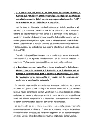 2) ¿La concepción del planificar es igual entre los autores de libros o
fuentes que traten sobre el tema? ejemplos: ¿los tipos de planificación
que plantea corredor (2004) son los mismos que plantea molins (2007)?
si la respuesta es no ¿en qué está la diferencia?
No, debido a su diferencia: La planificación es un trabajo a realizar y el
resultado que la misma produce es que dicha planificación es la actividad
humana de carácter racional y que tiende a la definición de una conducta a
seguir con el objetivo de lograr la transformación de la realidad para la cual se
definen y coordinan objetivos a lograr, sobre la base del análisis previos de los
hechos observados en la realidad presente y sus condicionamientos históricos
y de la proyección de su tendencia que observa el sistema a planificar. Según
Molins (2007)
Corredor Julio en el 2004, expresa que la planificación es una etapa de la
administración y ha figurado constantemente en su devenir histórico, y
argumenta “Todo proceso es susceptible de ser expresado en etapas
3) ¿Qué relación hay entre planificar y tomar decisiones? ¿Qué relación
puede existir entre planificar y la connotación de la decisión que se
tome (sus consecuencias para la empresa u organización), así como
la vinculación de tal connotación en relación con la estrategia, por
ende, con la planificación estratégica?
En cualquier organización, las decisiones se adoptan en función de lo que se
ha planificado que se quiere conseguir; se informa y comunica lo que se quiere
hacer, e incluso se forma; se asignan y gestionan responsabilidades; se adoptan
decisiones en base a la información existente y a la experiencia; se decide qué
hacer y se controla su ejecución y, si no funciona, se adoptan otras decisiones y
se ponen en marcha otras acciones con nuevos responsables.
La planificación es en sí misma la primera decisión del proceso, y como tal
debe ser consciente y voluntaria. El futuro de la empresa depende de la calidad
de las decisiones tomadas; las decisiones dependen de las dotes de nuestros
directivos y de los procedimientos que hayamos implantado para ayudarles.
 