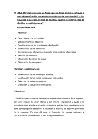 4) ¿Qué diferencia hay entre las fases o pasos de los distintos enfoques o
tipos de planificación que encontraron durante la investigación? ¿Son
los pasos o fases del proceso de planificar iguales o similares a los de
planificar estratégicamente?
Pasos o fases para:
Planificar:
 Detección de una oportunidad.
 Establecimiento de objetivos.
 Consideración de las premisas de planificación.
 Identificación de las alternativas.
 Comparación de alternativas de acurdo a los objetivos y las metas.
 Elección de alternativa.
 Elaboración de planes de apoyo.
 Elaboración de presupuesto.
Planificar estratégicamente
 Identificación de las estrategias actuales.
 Identificación de las metas estratégicas potenciales.
 Selección de metas estratégicas.
 Evaluación y ejecución de estrategias.
Diferencias:
Planificar ayuda a mejorar la coordinación entre los miembros de la empresa,
así como mejorar la visión interna y del entorno empresarial y ayuda a la
administración a adaptarse al medio combatiente y el planificar estratégicamente
tiene como propósito establecer o actualizar la misión y los objetivos generales
de la empresa. Es muy útil para el desarrollo de nuevas aptitudes y
procedimientos para enfrentar la ruta a seguir en el futuro
 