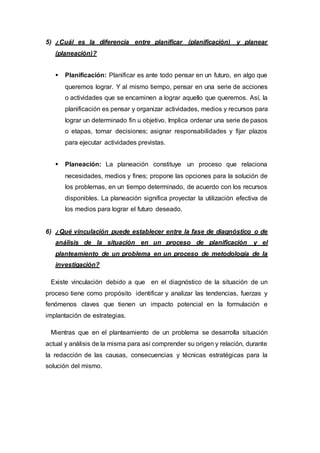 5) ¿Cuál es la diferencia entre planificar (planificación) y planear
(planeación)?
 Planificación: Planificar es ante todo pensar en un futuro, en algo que
queremos lograr. Y al mismo tiempo, pensar en una serie de acciones
o actividades que se encaminen a lograr aquello que queremos. Así, la
planificación es pensar y organizar actividades, medios y recursos para
lograr un determinado fin u objetivo. Implica ordenar una serie de pasos
o etapas, tomar decisiones; asignar responsabilidades y fijar plazos
para ejecutar actividades previstas.
 Planeación: La planeación constituye un proceso que relaciona
necesidades, medios y fines; propone las opciones para la solución de
los problemas, en un tiempo determinado, de acuerdo con los recursos
disponibles. La planeación significa proyectar la utilización efectiva de
los medios para lograr el futuro deseado.
6) ¿Qué vinculación puede establecer entre la fase de diagnóstico o de
análisis de la situación en un proceso de planificación y el
planteamiento de un problema en un proceso de metodología de la
investigación?
Existe vinculación debido a que en el diagnóstico de la situación de un
proceso tiene como propósito identificar y analizar las tendencias, fuerzas y
fenómenos claves que tienen un impacto potencial en la formulación e
implantación de estrategias.
Mientras que en el planteamiento de un problema se desarrolla situación
actual y análisis de la misma para así comprender su origen y relación, durante
la redacción de las causas, consecuencias y técnicas estratégicas para la
solución del mismo.
 