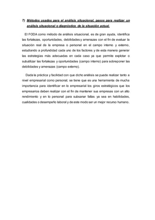 7) Métodos usados para el análisis situacional, pasos para realizar un
análisis situacional o diagnóstico de la situación actual.
El FODA como método de análisis situacional, es de gran ayuda, identifica
las fortalezas, oportunidades, debilidades y amenazas con el fin de evaluar la
situación real de la empresa o personal en el campo interno y externo,
estudiando a profundidad cada uno de los factores y de esta manera generar
las estrategias más adecuadas en cada caso ya que permite explotar o
subutilizar las fortalezas y oportunidades (campo interno) para sobreponer las
debilidades y amenazas (campo externo).
Dada la práctica y facilidad con que dicho análisis se puede realizar tanto a
nivel empresarial como personal, se tiene que es una herramienta de mucha
importancia para identificar en lo empresarial los giros estratégicos que los
empresarios deben realizar con el fin de mantener sus empresas con un alto
rendimiento y en lo personal para subsanar fallas ya sea en habilidades,
cualidades o desempeño laboral y de este modo ser un mejor recurso humano.
 