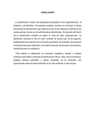 CONCLUSIÓN
La planificación cumple dos propósitos principales en las organizaciones: el
protector y el afirmativo. El propósito protector consiste en minimizar el riesgo
reduciendo la incertidumbre que rodea al mundo de los negocios y definiendo las
consecuencias de una acción administrativa determinada. El propósito afirmativo
de la planificación consiste en elevar el nivel de éxito organizacional. La
planeación consiste en fijar el curso concreto de acción que ha de seguirse,
estableciendo de antemano los principios que habrán de orientarlo, la secuencia
de operaciones para realizarlos y las determinaciones de tiempos y de números,
necesarias para su realización.
Para realizar la planeación es necesario establecer, difundir y obtener
consenso para utilizar premisas de planificación críticas, tales como pronósticos,
políticas básicas aplicables y planes existentes de la compañía, son
suposiciones sobre el medio ambiente en el cual se llevará a cabo el plan.
 
