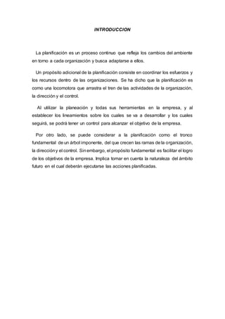 INTRODUCCION
La planificación es un proceso continuo que refleja los cambios del ambiente
en torno a cada organización y busca adaptarse a ellos.
Un propósito adicional de la planificación consiste en coordinar los esfuerzos y
los recursos dentro de las organizaciones. Se ha dicho que la planificación es
como una locomotora que arrastra el tren de las actividades de la organización,
la dirección y el control.
Al utilizar la planeación y todas sus herramientas en la empresa, y al
establecer los lineamientos sobre los cuales se va a desarrollar y los cuales
seguirá, se podrá tener un control para alcanzar el objetivo de la empresa.
Por otro lado, se puede considerar a la planificación como el tronco
fundamental de un árbol imponente, del que crecen las ramas de la organización,
la direccióny el control. Sinembargo, el propósito fundamental es facilitar el logro
de los objetivos de la empresa. Implica tomar en cuenta la naturaleza del ámbito
futuro en el cual deberán ejecutarse las acciones planificadas.
 