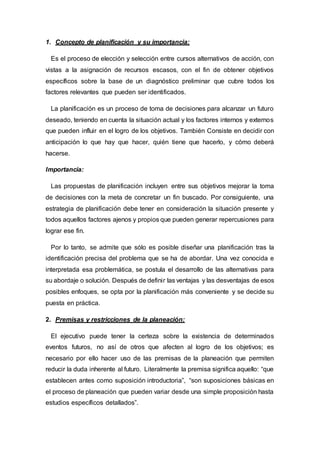 1. Concepto de planificación y su importancia:
Es el proceso de elección y selección entre cursos alternativos de acción, con
vistas a la asignación de recursos escasos, con el fin de obtener objetivos
específicos sobre la base de un diagnóstico preliminar que cubre todos los
factores relevantes que pueden ser identificados.
La planificación es un proceso de toma de decisiones para alcanzar un futuro
deseado, teniendo en cuenta la situación actual y los factores internos y externos
que pueden influir en el logro de los objetivos. También Consiste en decidir con
anticipación lo que hay que hacer, quién tiene que hacerlo, y cómo deberá
hacerse.
Importancia:
Las propuestas de planificación incluyen entre sus objetivos mejorar la toma
de decisiones con la meta de concretar un fin buscado. Por consiguiente, una
estrategia de planificación debe tener en consideración la situación presente y
todos aquellos factores ajenos y propios que pueden generar repercusiones para
lograr ese fin.
Por lo tanto, se admite que sólo es posible diseñar una planificación tras la
identificación precisa del problema que se ha de abordar. Una vez conocida e
interpretada esa problemática, se postula el desarrollo de las alternativas para
su abordaje o solución. Después de definir las ventajas y las desventajas de esos
posibles enfoques, se opta por la planificación más conveniente y se decide su
puesta en práctica.
2. Premisas y restricciones de la planeación:
El ejecutivo puede tener la certeza sobre la existencia de determinados
eventos futuros, no así de otros que afecten al logro de los objetivos; es
necesario por ello hacer uso de las premisas de la planeación que permiten
reducir la duda inherente al futuro. Literalmente la premisa significa aquello: “que
establecen antes como suposición introductoria”, “son suposiciones básicas en
el proceso de planeación que pueden variar desde una simple proposición hasta
estudios específicos detallados”.
 