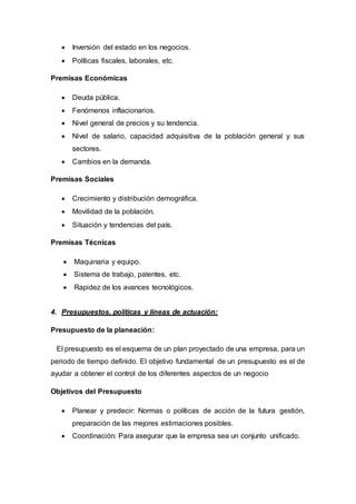  Inversión del estado en los negocios.
 Políticas fiscales, laborales, etc.
Premisas Económicas
 Deuda pública.
 Fenómenos inflacionarios.
 Nivel general de precios y su tendencia.
 Nivel de salario, capacidad adquisitiva de la población general y sus
sectores.
 Cambios en la demanda.
Premisas Sociales
 Crecimiento y distribución demográfica.
 Movilidad de la población.
 Situación y tendencias del país.
Premisas Técnicas
 Maquinaria y equipo.
 Sistema de trabajo, patentes, etc.
 Rapidez de los avances tecnológicos.
4. Presupuestos, políticas y líneas de actuación:
Presupuesto de la planeación:
El presupuesto es el esquema de un plan proyectado de una empresa, para un
periodo de tiempo definido. El objetivo fundamental de un presupuesto es el de
ayudar a obtener el control de los diferentes aspectos de un negocio
Objetivos del Presupuesto
 Planear y predecir: Normas o políticas de acción de la futura gestión,
preparación de las mejores estimaciones posibles.
 Coordinación: Para asegurar que la empresa sea un conjunto unificado.
 