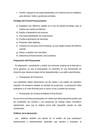  Control: asignación de responsabilidades y la medición de los resultados
para alcanzar metas y ganancias previstas.
Ventajas del Control Presupuestario
a) Establece una influencia notable en el uso de capital de trabajo (usar al
máximo los medios de fábrica).
b) Impide el desperdicio de recursos.
c) Fija responsabilidades por cada función.
d) Facilita coordinación de funciones.
e) Presenta cifras objetivas.
f) Conserva los recursos der la empresa, ya que regula el gasto del efectivo
al límite.
g) Induce a estudiar sus mercados.
h) Determina el financiamiento de la empresa.
Preparación del Presupuesto
Su planeación, coordinación y control son funciones propias de la dirección o
de la gerencia, ya que el presupuesto se convertirá en una herramienta de
dirección que merece el apoyo de los departamentos y sus jefes subordinados.
 Presupuesto de Producción:
Las cantidades deben relacionarse con las ventas y los niveles de inventario
deseado. Es necesario analizar la cantidad de producción. La producción debe
analizarse a un nivel eficiente para no variar el uso y empleo de recursos.
 Presupuesto de Compra de Materia Prima Directa:
Es uno de los primeros presupuestos de costos que debe prepararse puesto que
las cantidades por comprar y los programas de entrega deben formularse
rápidamente, para que la materia prima esté disponible cuando se esté
produciendo.
Políticas de la planeación:
Las políticas también son planes en el sentido de que constituyen
declaraciones o entendimientos generales que orientan o encauzan el
 