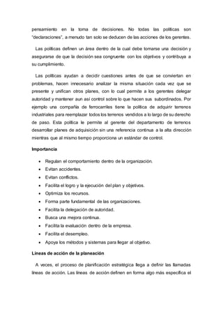 pensamiento en la toma de decisiones. No todas las políticas son
“declaraciones”, a menudo tan solo se deducen de las acciones de los gerentes.
Las políticas definen un área dentro de la cual debe tomarse una decisión y
asegurarse de que la decisión sea congruente con los objetivos y contribuya a
su cumplimiento.
Las políticas ayudan a decidir cuestiones antes de que se conviertan en
problemas, hacen innecesario analizar la misma situación cada vez que se
presente y unifican otros planes, con lo cual permite a los gerentes delegar
autoridad y mantener aun así control sobre lo que hacen sus subordinados. Por
ejemplo una compañía de ferrocarriles tiene la política de adquirir terrenos
industriales para reemplazar todos los terrenos vendidos a lo largo de su derecho
de paso. Esta política le permite al gerente del departamento de terrenos
desarrollar planes de adquisición sin una referencia continua a la alta dirección
mientras que al mismo tiempo proporciona un estándar de control.
Importancia
 Regulan el comportamiento dentro de la organización.
 Evitan accidentes.
 Evitan conflictos.
 Facilita el logro y la ejecución del plan y objetivos.
 Optimiza los recursos.
 Forma parte fundamental de las organizaciones.
 Facilita la delegación de autoridad.
 Busca una mejora continua.
 Facilita la evaluación dentro de la empresa.
 Facilita el desempleo.
 Apoya los métodos y sistemas para llegar al objetivo.
Líneas de acción de la planeación
A veces, el proceso de planificación estratégica llega a definir las llamadas
líneas de acción. Las líneas de acción definen en forma algo más específica el
 
