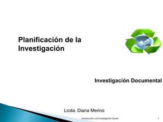Introducción a la Investigación Social 1
Planificación de la
Investigación
Investigación Documental
Licda. Diana Merino
 