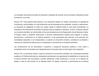 y la sociedad, promoverá el proceso de educación ciudadana de acuerdo con los principios contenidos de esta
Constitución y en la ley.

Artículo 103. Toda persona tiene derecho a una educación integral, de calidad, permanente, en igualdad de
condiciones y oportunidades, sin más limitaciones que las derivadas de sus aptitudes, vocación y aspiraciones.
La educación es obligatoria en todos sus niveles, desde el maternal hasta el nivel medio diversificado. La
impartida en las instituciones del Estado es gratuita hasta el pregrado universitario. A tal fin, el Estado realizará
una inversión prioritaria, de conformidad con las recomendaciones de la Organización de las Naciones Unidas.
El Estado creará y sostendrá instituciones y servicios suficientemente dotados para asegurar el acceso,
permanencia y culminación en el sistema educativo. La ley garantizará igual atención a las personas con
necesidades especiales o con discapacidad y a quienes se encuentren privados o privadas de su libertad o
carezcan de condiciones básicas para su incorporación y permanencia en el sistema educativo.

Las contribuciones de los particulares a proyectos y programas educativos públicos a nivel medio y
universitario serán reconocidas como desgravámenes al impuesto sobre la renta según la ley respectiva.

Artículo 104. La educación estará a cargo de personas de reconocida moralidad y de comprobada idoneidad
académica. El Estado estimulará su actualización permanente y les garantizará la estabilidad en el ejercicio de
la carrera docente, bien sea pública o privada, atendiendo a esta Constitución y a la ley, en un régimen de
trabajo y nivel de vida acorde con su elevada misión. El ingreso, promoción y permanencia en el sistema
 