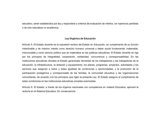 educativo, serán establecidos por ley y responderá a criterios de evaluación de méritos, sin injerencia partidista
o de otra naturaleza no académica.



                                         Ley Orgánica de Educación

Artículo 5. El Estado docente es la expresión rectora del Estado en Educación, en cumplimiento de su función
indeclinable y de máximo interés como derecho humano universal y deber social fundamental, inalienable,
irrenunciable y como servicio público que se materializa en las políticas educativas. El Estado docente se rige
por los principios de integralidad, cooperación, solidaridad, concurrencia y corresponsabilidad. En las
instituciones educativas oficiales el Estado garantízala idoneidad de los trabajadores y las trabajadoras de la
educación, la infraestructura, la dotación y equipamiento, los planes, programas, proyectos, actividades y los
servicios que aseguren a todos y todas igualdad de condiciones y oportunidades, y la promoción de la
participación protagónica y corresponsable de las familias, la comunidad educativa y las organizaciones
comunitarias, de acuerdo con los principios que rigen la presente Ley. El Estado asegura el cumplimiento de
estas condiciones en las instituciones educativas privadas autorizadas.

Artículo 6. El Estado, a través de los órganos nacionales con competencia en materia Educativa, ejercerá la
rectoría en el Sistema Educativo. En consecuencia:
 