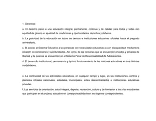1. Garantiza:

a. El derecho pleno a una educación integral, permanente, continua y de calidad para todos y todas con
equidad de género en igualdad de condiciones y oportunidades, derechos y deberes.

b. La gratuidad de la educación en todos los centros e instituciones educativas oficiales hasta el pregrado
universitario.

c. El acceso al Sistema Educativo a las personas con necesidades educativas o con discapacidad, mediante la
creación de condiciones y oportunidades. Así como, de las personas que se encuentren privados y privadas de
libertad y de quienes se encuentren en el Sistema Penal de Responsabilidad de Adolescentes.

d. El desarrollo institucional, permanencia y óptimo funcionamiento de las misiones educativas en sus distintas
modalidades.



e. La continuidad de las actividades educativas, en cualquier tiempo y lugar, en las instituciones, centros y
planteles oficiales nacionales, estadales, municipales, entes descentralizados e instituciones educativas
privadas.

f. Los servicios de orientación, salud integral, deporte, recreación, cultura y de bienestar a los y las estudiantes
que participan en el proceso educativo en corresponsabilidad con los órganos correspondientes.
 