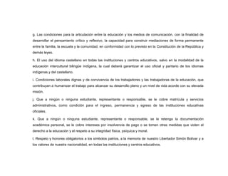 g. Las condiciones para la articulación entre la educación y los medios de comunicación, con la finalidad de
desarrollar el pensamiento crítico y reflexivo, la capacidad para construir mediaciones de forma permanente
entre la familia, la escuela y la comunidad, en conformidad con lo previsto en la Constitución de la República y
demás leyes.

h. El uso del idioma castellano en todas las instituciones y centros educativos, salvo en la modalidad de la
educación intercultural bilingüe indígena, la cual deberá garantizar el uso oficial y paritario de los idiomas
indígenas y del castellano.

i. Condiciones laborales dignas y de convivencia de los trabajadores y las trabajadoras de la educación, que
contribuyan a humanizar el trabajo para alcanzar su desarrollo pleno y un nivel de vida acorde con su elevada
misión.

j. Que a ningún o ninguna estudiante, representante o responsable, se le cobre matrícula y servicios
administrativos, como condición para el ingreso, permanencia y egreso de las instituciones educativas
oficiales.

k. Que a ningún o ninguna estudiante, representante o responsable, se le retenga la documentación
académica personal, se le cobre intereses por insolvencia de pago o se tomen otras medidas que violen el
derecho a la educación y el respeto a su integridad física, psíquica y moral.

l. Respeto y honores obligatorios a los símbolos patrios, a la memoria de nuestro Libertador Simón Bolívar y a
los valores de nuestra nacionalidad, en todas las instituciones y centros educativos.
 