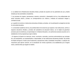 e. La calidad de la infraestructura educativa oficial y privada de acuerdo con los parámetros de uso y diseño
dictados por las autoridades competentes.

f. Los procesos de ingreso, permanencia, ascenso, promoción y desempeño de los y las profesionales del
sector educativo oficial y privado, en correspondencia con criterios y métodos de evaluación integral y
contraloría social.

g. La gestión de centros e instituciones educativas oficiales y privadas, con la participación protagónica de toda
la comunidad educativa.

h. La idoneidad académica de los y las profesionales de la docencia que ingresen a las instituciones, centros o
espacios educativos oficiales y privados del subsistema de educación básica, con el objeto de garantizar
procesos para la enseñanza y el aprendizaje en el Sistema Educativo, con pertinencia social,de acuerdo con lo
establecido en la ley especial que rige la materia.

i. El régimen de fijación de matrícula, monto, incremento, aranceles y servicios administrativos que cancelan
los y las estudiantes, sus representantes o responsables, en las instituciones educativas privadas. Se prohíbe
el empleo de figuras o modos como fundaciones, asociaciones civiles, sociedades mercantiles, o cualquier otro
mecanismo para ejercer coerción, en la cancelación de montos superiores a los establecidos por el órgano
rector y demás entes que regulan la materia.
 
