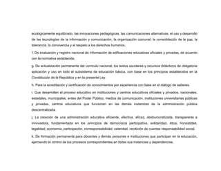 ecológicamente equilibrado, las innovaciones pedagógicas, las comunicaciones alternativas, el uso y desarrollo
de las tecnologías de la información y comunicación, la organización comunal, la consolidación de la paz, la
tolerancia, la convivencia y el respeto a los derechos humanos.

f. De evaluación y registro nacional de información de edificaciones educativas oficiales y privadas, de acuerdo
con la normativa establecida.

g. De actualización permanente del currículo nacional, los textos escolares y recursos didácticos de obligatoria
aplicación y uso en todo el subsistema de educación básica, con base en los principios establecidos en la
Constitución de la República y en la presente Ley.

h. Para la acreditación y certificación de conocimientos por experiencia con base en el diálogo de saberes.

i. Que desarrollen el proceso educativo en instituciones y centros educativos oficiales y privados, nacionales,
estadales, municipales, entes del Poder Público, medios de comunicación, instituciones universitarias públicas
y privadas, centros educativos que funcionen en las demás instancias de la administración pública
descentralizada.

j. La creación de una administración educativa eficiente, efectiva, eficaz, desburocratizada, transparente e
innovadora, fundamentada en los principios de democracia participativa, solidaridad, ética, honestidad,
legalidad, economía, participación, corresponsabilidad, celeridad, rendición de cuentas responsabilidad social.

k. De formación permanente para docentes y demás personas e instituciones que participan en la educación,
ejerciendo el control de los procesos correspondientes en todas sus instancias y dependencias.
 