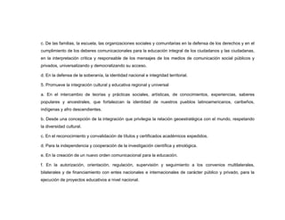 c. De las familias, la escuela, las organizaciones sociales y comunitarias en la defensa de los derechos y en el
cumplimiento de los deberes comunicacionales para la educación integral de los ciudadanos y las ciudadanas,
en la interpretación crítica y responsable de los mensajes de los medios de comunicación social públicos y
privados, universalizando y democratizando su acceso.

d. En la defensa de la soberanía, la identidad nacional e integridad territorial.

5. Promueve la integración cultural y educativa regional y universal

a. En el intercambio de teorías y prácticas sociales, artísticas, de conocimientos, experiencias, saberes
populares y ancestrales, que fortalezcan la identidad de nuestros pueblos latinoamericanos, caribeños,
indígenas y afro descendientes.

b. Desde una concepción de la integración que privilegia la relación geoestratégica con el mundo, respetando
la diversidad cultural.

c. En el reconocimiento y convalidación de títulos y certificados académicos expedidos.

d. Para la independencia y cooperación de la investigación científica y etnológica.

e. En la creación de un nuevo orden comunicacional para la educación.

f. En la autorización, orientación, regulación, supervisión y seguimiento a los convenios multilaterales,
bilaterales y de financiamiento con entes nacionales e internacionales de carácter público y privado, para la
ejecución de proyectos educativos a nivel nacional.
 
