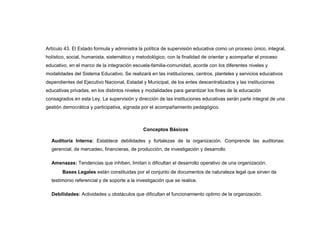 Artículo 43. El Estado formula y administra la política de supervisión educativa como un proceso único, integral,
holístico, social, humanista, sistemático y metodológico, con la finalidad de orientar y acompañar el proceso
educativo, en el marco de la integración escuela-familia-comunidad, acorde con los diferentes niveles y
modalidades del Sistema Educativo. Se realizará en las instituciones, centros, planteles y servicios educativos
dependientes del Ejecutivo Nacional, Estadal y Municipal, de los entes descentralizados y las instituciones
educativas privadas, en los distintos niveles y modalidades para garantizar los fines de la educación
consagrados en esta Ley. La supervisión y dirección de las instituciones educativas serán parte integral de una
gestión democrática y participativa, signada por el acompañamiento pedagógico.



                                              Conceptos Básicos

  Auditoría Interna: Establece debilidades y fortalezas de la organización. Comprende las auditorias:
  gerencial, de mercadeo, financieras, de producción, de investigación y desarrollo

  Amenazas: Tendencias que inhiben, limitan o dificultan el desarrollo operativo de una organización.
       Bases Legales están constituidas por el conjunto de documentos de naturaleza legal que sirven de
  testimonio referencial y de soporte a la investigación que se realice.

  Debilidades: Actividades u obstáculos que dificultan el funcionamiento optimo de la organización.
 
