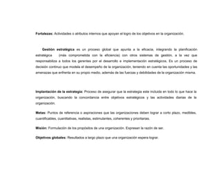 Fortalezas: Actividades o atributos internos que apoyan el logro de los objetivos en la organización.



    Gestión estratégica es un proceso global que apunta a la eficacia, integrando la planificación
estratégica     (más comprometida con la eficiencia) con otros sistemas de gestión, a la vez que
responsabiliza a todos los gerentes por el desarrollo e implementación estratégicos. Es un proceso de
decisión continuo que modela el desempeño de la organización, teniendo en cuenta las oportunidades y las
amenazas que enfrenta en su propio medio, además de las fuerzas y debilidades de la organización misma.




Implantación de la estrategia: Proceso de asegurar que la estrategia este incluida en todo lo que hace la
organización, buscando la concordancia entre objetivos estratégicos y las actividades diarias de la
organización.

Metas: Puntos de referencia o aspiraciones que las organizaciones deben lograr a corto plazo, medibles,
cuantificables, cuantitativas, realistas, estimulantes, coherentes y prioritarias.

Misión: Formulación de los propósitos de una organización. Expresan la razón de ser.

Objetivos globales: Resultados a largo plazo que una organización espera lograr.
 