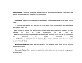 Oportunidades: Tendencias económicas, sociales, políticas, tecnológicas, competitivas, como hechos que
pueden de forma significativa beneficiar a una organización.



     Planificación "Es el proceso de establecer metas y elegir medios para alcanzar dichas metas" (Stoner,
1996).

  "Es el proceso que se sigue para determinar en forma exacta lo que la organización hará para alcanzar
sus objetivos" (Ortiz, s/f).

 "Es el proceso de evaluar toda la información relevante y los desarrollos futuros probables, da como
resultado       un       curso     de      acción      recomendado:        un       plan",    (Sisk,      s/f).
 "Es el proceso de establecer objetivos y escoger el medio más apropiado para el logro de los mismos antes
de               emprender               la             acción",                (Goodstein,            1998).
"La planificación... se anticipa a la toma de decisiones. Es un proceso de decidir... antes de que se requiera
la acción" (Ackoff, 1981).

      Planeación operacional: Es la selección de medios para perseguir metas, dadas por una autoridad
superior a corto plazo

      Planeación Táctica: Tiene relación con la selección de los medios para lograr metas de la organización
a mediano plazo
 