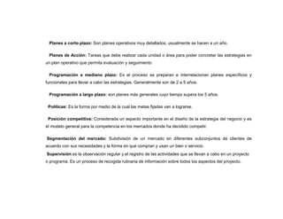 Planes a corto plazo: Son planes operativos muy detallados, usualmente se hacen a un año.

 Planes de Acción: Tareas que debe realizar cada unidad o área para poder concretar las estrategias en
un plan operativo que permita evaluación y seguimiento

 Programación a mediano plazo: Es el proceso se preparan e interrelacionan planes específicos y
funcionales para llevar a cabo las estrategias. Generalmente son de 2 a 5 años.

 Programación a largo plazo: son planes más generales cuyo tiempo supera los 5 años.

 Políticas: Es la forma por medio de la cual las metas fijadas van a lograrse.

 Posición competitiva: Considerada un aspecto importante en el diseño de la estrategia del negocio y es
el modelo general para la competencia en los mercados donde ha decidido competir.

Segmentación del mercado: Subdivisión de un mercado en diferentes subconjuntos de clientes de
acuerdo con sus necesidades y la forma en que compran y usan un bien o servicio.
Supervisión es la observación regular y el registro de las actividades que se llevan a cabo en un proyecto
o programa. Es un proceso de recogida rutinaria de información sobre todos los aspectos del proyecto.
 