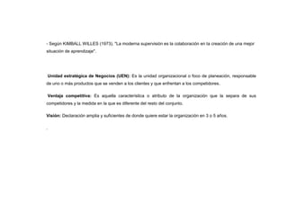 - Según KIMBALL WILLES (1973). "La moderna supervisión es la colaboración en la creación de una mejor
situación de aprendizaje".




    Unidad estratégica de Negocios (UEN): Es la unidad organizacional o foco de planeación, responsable
de uno o más productos que se venden a los clientes y que enfrentan a los competidores.

    Ventaja competitiva: Es aquella característica o atributo de la organización que la separa de sus
competidores y la medida en la que es diferente del resto del conjunto.

Visión: Declaración amplia y suficientes de donde quiere estar la organización en 3 o 5 años.

.
 