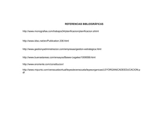 REFERENCIAS BIBLIOGRÁFICAS


http://www.monografias.com/trabajos34/planificacion/planificacion.shtml



http://www.idisc.net/en/Publication.336.html


http://www.gestionyadministracion.com/empresas/gestion-estrategica.html


http://www.buenastareas.com/ensayos/Bases-Legales/1009099.html

http://www.enoriente.com/constitucion/

http://www.mipunto.com/venezuelavirtual/leyesdevenezuela/leyesorganicas/LEYORGANICADEEDUCACION.p
df
 