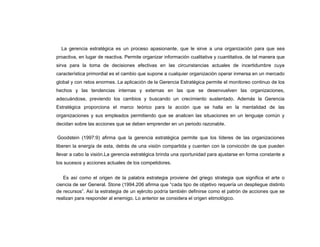 La gerencia estratégica es un proceso apasionante, que le sirve a una organización para que sea
proactiva, en lugar de reactiva. Permite organizar información cualitativa y cuantitativa, de tal manera que
sirva para la toma de decisiones efectivas en las circunstancias actuales de incertidumbre cuya
característica primordial es el cambio que supone a cualquier organización operar inmersa en un mercado
global y con retos enormes. La aplicación de la Gerencia Estratégica permite el monitoreo continuo de los
hechos y las tendencias internas y externas en las que se desenvuelven las organizaciones,
adecuándose, previendo los cambios y buscando un crecimiento sustentado. Además la Gerencia
Estratégica proporciona el marco teórico para la acción que se halla en la mentalidad de las
organizaciones y sus empleados permitiendo que se analicen las situaciones en un lenguaje común y
decidan sobre las acciones que se deben emprender en un periodo razonable.

Goodstein (1997:9) afirma que la gerencia estratégica permite que los líderes de las organizaciones
liberen la energía de esta, detrás de una visión compartida y cuenten con la convicción de que pueden
llevar a cabo la visión.La gerencia estratégica brinda una oportunidad para ajustarse en forma constante a
los sucesos y acciones actuales de los competidores.


   Es así como el origen de la palabra estrategia proviene del griego strategia que significa el arte o
ciencia de ser General. Stone (1994.206 afirma que “cada tipo de objetivo requería un despliegue distinto
de recursos”. Así la estrategia de un ejército podría también definirse como el patrón de acciones que se
realizan para responder al enemigo. Lo anterior se considera el origen etimológico.
 